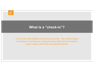 What is a “check-in”?


It is a function that facilitates the sharing of an activity. The important aspect
  of checking in is not that one is doing the activity itself, but the fact that the
               person chose to share they were doing that activity.
 
