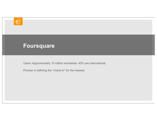 Foursquare

Users: Approximately 10 million worldwide. 40% are international.

Pioneer in defining the “check-in” for the masses
 