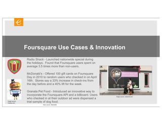 Foursquare Use Cases & Innovation
                Radio Shack - Launched nationwide special during
                the holidays. Found that Foursquare users spent on
                average 3.5 times more than non-users.

                McDonald’s - Offered 100 gift cards on Foursquare
                Day in 2010 to random users who checked in on April
                16th. Stores say a 33% increase in check-ins from
                the day before and a 40% lift for the week.

                Granata Pet Food - Introduced an innovative way to
                incorporate the Foursquare API and a billboard. Users   image source: neworld.com
                who checked in at their outdoor ad were dispensed a
image source:
4sqday.com
                trial sample of dog food.
                            Stats source: Mashable
 