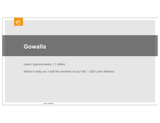 Gowalla

Users: Approximately 1.1 million

Wants to help you “craft the narrative of your life” - CEO Josh Williams




               source: Mashable
 