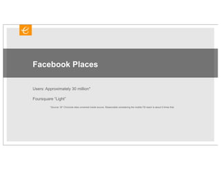 Facebook Places

Users: Approximately 30 million*

Foursquare “Light”
         *Source: SF Chronicle sites unnamed inside source. Reasonable considering the mobile FB reach is about 5 times that.
 