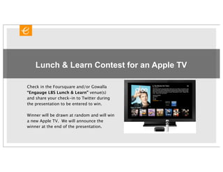 Lunch & Learn Contest for an Apple TV

Check in the Foursquare and/or Gowalla
“Engauge LBS Lunch & Learn” venue(s)
and share your check-in to Twitter during
the presentation to be entered to win.

Winner will be drawn at random and will win
a new Apple TV. We will announce the
winner at the end of the presentation.
 