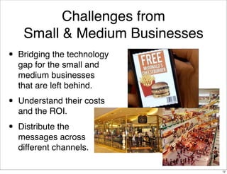 Challenges from
     Small & Medium Businesses
•   Bridging the technology
    gap for the small and
    medium businesses
    that are left behind.

•   Understand their costs
    and the ROI.

•   Distribute the
    messages across
    different channels.

                                 12
 