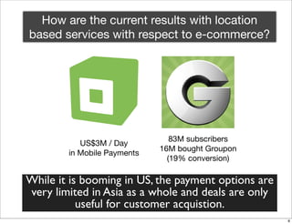 How are the current results with location
based services with respect to e-commerce?




                                83M subscribers
           US$3M / Day
                             16M bought Groupon
        in Mobile Payments
                               (19% conversion)

While it is booming in US, the payment options are
very limited in Asia as a whole and deals are only
           useful for customer acquistion.
                                                     8
 
