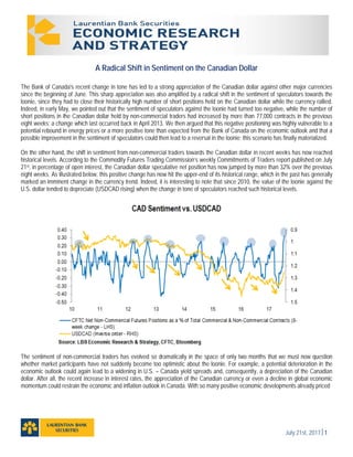July 21st, 20171
A Radical Shift in Sentiment on the Canadian Dollar
The Bank of Canada's recent change in tone has led to a strong appreciation of the Canadian dollar against other major currencies
since the beginning of June. This sharp appreciation was also amplified by a radical shift in the sentiment of speculators towards the
loonie, since they had to close their historically high number of short positions held on the Canadian dollar while the currency rallied.
Indeed, in early May, we pointed out that the sentiment of speculators against the loonie had turned too negative, while the number of
short positions in the Canadian dollar held by non-commercial traders had increased by more than 77,000 contracts in the previous
eight weeks; a change which last occurred back in April 2013. We then argued that this negative positioning was highly vulnerable to a
potential rebound in energy prices or a more positive tone than expected from the Bank of Canada on the economic outlook and that a
possible improvement in the sentiment of speculators could then lead to a reversal in the loonie; this scenario has finally materialized.
On the other hand, the shift in sentiment from non-commercial traders towards the Canadian dollar in recent weeks has now reached
historical levels. According to the Commodity Futures Trading Commission’s weekly Commitments of Traders report published on July
21st, in percentage of open interest, the Canadian dollar speculative net position has now jumped by more than 32% over the previous
eight weeks. As illustrated below, this positive change has now hit the upper-end of its historical range, which in the past has generally
marked an imminent change in the currency trend. Indeed, it is interesting to note that since 2010, the value of the loonie against the
U.S. dollar tended to depreciate (USDCAD rising) when the change in tone of speculators reached such historical levels.
The sentiment of non-commercial traders has evolved so dramatically in the space of only two months that we must now question
whether market participants have not suddenly become too optimistic about the loonie. For example, a potential deterioration in the
economic outlook could again lead to a widening in U.S. – Canada yield spreads and, consequently, a depreciation of the Canadian
dollar. After all, the recent increase in interest rates, the appreciation of the Canadian currency or even a decline in global economic
momentum could restrain the economic and inflation outlook in Canada. With so many positive economic developments already priced
 