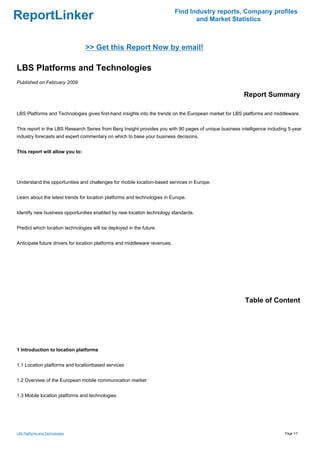 Find Industry reports, Company profiles
ReportLinker                                                                       and Market Statistics



                                 >> Get this Report Now by email!

LBS Platforms and Technologies
Published on February 2009

                                                                                                         Report Summary

LBS Platforms and Technologies gives first-hand insights into the trends on the European market for LBS platforms and middleware.


This report in the LBS Research Series from Berg Insight provides you with 90 pages of unique business intelligence including 5-year
industry forecasts and expert commentary on which to base your business decisions.


This report will allow you to:




Understand the opportunities and challenges for mobile location-based services in Europe.


Learn about the latest trends for location platforms and technologies in Europe.


Identify new business opportunities enabled by new location technology standards.


Predict which location technologies will be deployed in the future.


Anticipate future drivers for location platforms and middleware revenues.




                                                                                                         Table of Content




1 Introduction to location platforms


1.1 Location platforms and locationbased services


1.2 Overview of the European mobile communication market


1.3 Mobile location platforms and technologies




LBS Platforms and Technologies                                                                                              Page 1/7
 