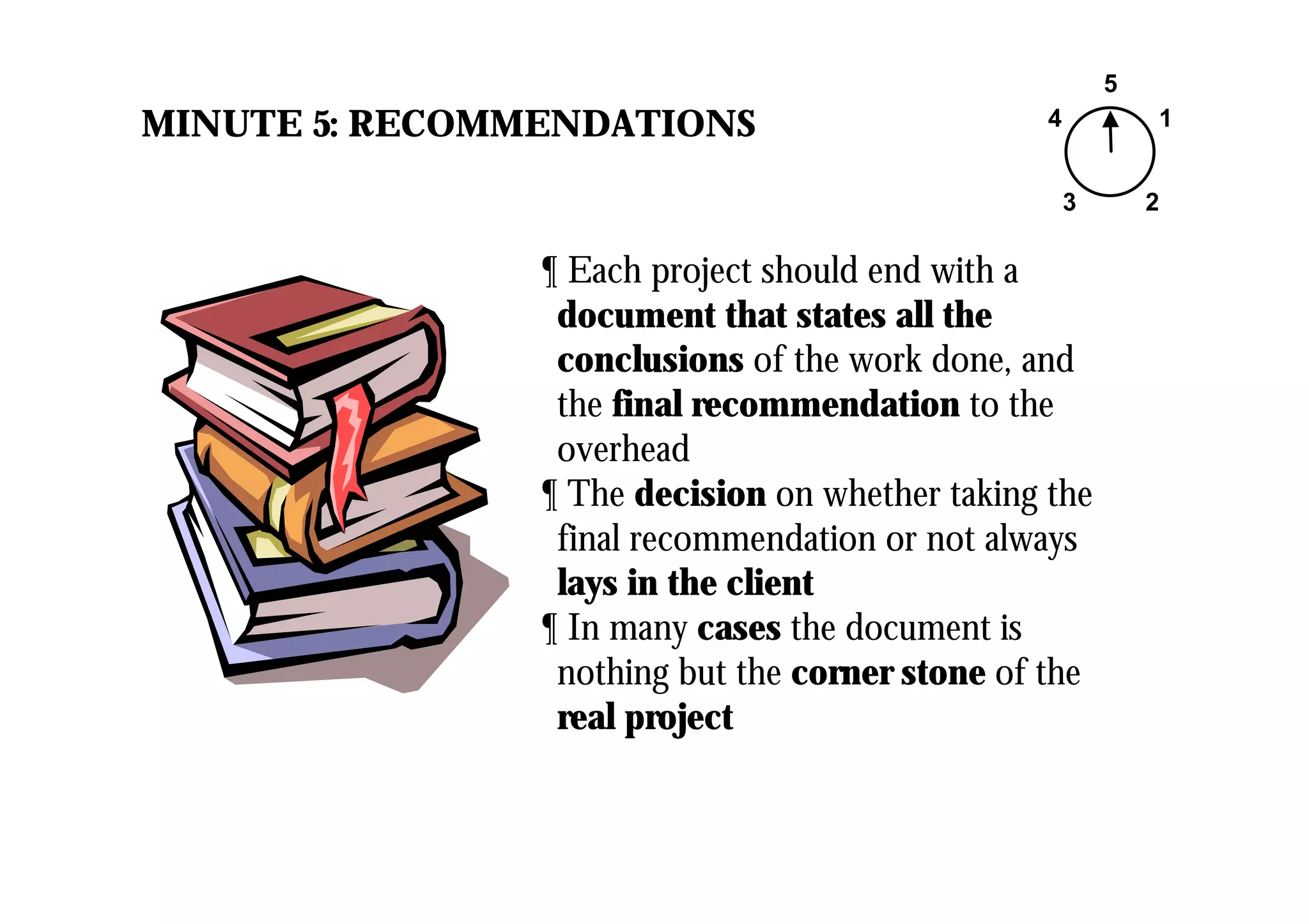 MINUTE 5: RECOMMENDATIONS
5
1
23
4
¶ Each project should end with a
document that states all the
conclusions of the work done, and
the final recommendation to the
overhead
¶ The decision on whether taking the
final recommendation or not always
lays in the client
¶ In many cases the document is
nothing but the corner stone of the
real project
 