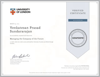 MARCH 29, 2015
Venkatesan Prasad
Sundararajan
Managing the Company of the Future
a 5 week online non-credit course authorized by University of London and offered through
Coursera
has successfully completed with distinction
Professor Julian Birkinshaw
Professor of Strategy and Entrepreneurship,
London Business School
University of London
Verify at coursera.org/verify/VPRPWD8PWQ
Coursera has confirmed the identity of this individual and
their participation in the course.
This statement does not confer University of London registration, degree, award, grade or credit.
 