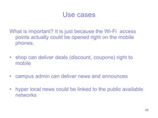 Use cases Wh at is important ? It is just because the Wi-Fi  access points actually could be opened right on the mobile phones.  shop can deliver deals (discount, coupons) right to mobile  campus admin can deliver news and announces   hyper local news could be linked to the public available networks 