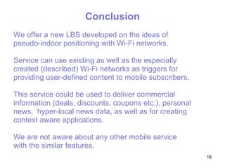 Conclusion We offer a new  LBS  developed on the ideas of  pseudo-indoor positioning with Wi-Fi networks.  Service can use existing as well as the especially  created (described) Wi-Fi networks as triggers for  providing user-defined content to mobile subscribers.  This service could be used  to  deliver   commercial  information (deals, discounts, coupons etc.), personal news,  hyper-local news data, as well as for creating context aware applications.  W e are not aware about any other mobile service  with the similar features.   