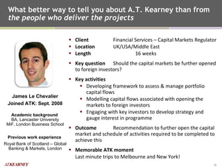 What better way to tell you about A.T. Kearney than from  the people who deliver the projects Client   Financial Services – Capital Markets Regulator Location   UK/USA/Middle East Length 16 weeks Key question   Should the capital markets be further opened to foreign investors? Key activities   Developing framework to assess & manage portfolio capital flows Modelling capital flows associated with opening the markets to foreign investors Engaging with key investors to develop strategy and gauge interest in programme Outcome   Recommendation to further open the capital market and schedule of activities required to be completed to achieve this Memorable ATK moment Last minute trips to Melbourne and New York! James Le Chevalier Joined ATK: Sept. 2008 Academic background  BA, Lancaster University MiF, London Business School Previous work experience  Royal Bank of Scotland – Global Banking & Markets, London 