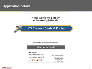 Application details Contact for additional information:  Please submit  one page CV   with  covering letter  via: LBS Careers Central Portal Henriette Smith Recruiting Tel: +44 20 7339 6887 www.atkearney.co.uk A.T. Kearney Limited Lansdowne House Berkeley Square London W1J 6ER +44 20 7468 8000 