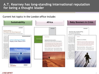 A.T. Kearney has long-standing international reputation for being a thought leader  Current hot topics in the London office include: Africa Sustainability Baby Boomers in Crisis One Year Later: Smooth Sailing. . . Or the Eye of the Storm? 