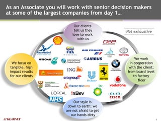 As an Associate you will work with senior decision makers at some of the largest companies from day 1… Not exhaustive We work  in cooperation  with the client;  from board level  to factory  floor We focus on tangible, high impact results for our clients Our style is  down to earth; we  are not afraid to get  our hands dirty Our clients  tell us they love to work  with us 