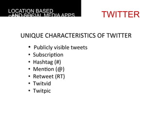 LOCATION BASED
 AND SOCIAL MEDIA APPS
SERVICES                                                 TWITTER

    UNIQUE	
  CHARACTERISTICS	
  OF	
  TWITTER
           • 	
  	
  Publicly	
  visible	
  tweets	
  
           • 	
  	
  Subscrip4on	
  
           • 	
  	
  Hashtag	
  (#)	
  
           • 	
  	
  Men4on	
  (@)	
  
           • 	
  	
  Retweet	
  (RT)	
  
           • 	
  	
  Twitvid	
  
           • 	
  	
  Twitpic	
  
    	
  
    	
  
 