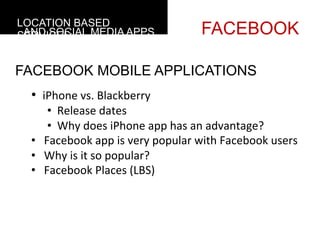 LOCATION BASED
 AND SOCIAL MEDIA APPS
SERVICES                                                FACEBOOK

FACEBOOK MOBILE APPLICATIONS
  • 	
  	
  iPhone	
  vs.	
  Blackberry	
  
                 • 	
  	
  Release	
  dates	
  
                 • 	
  	
  Why	
  does	
  iPhone	
  app	
  has	
  an	
  advantage?	
  
  • 	
  	
  	
  Facebook	
  app	
  is	
  very	
  popular	
  with	
  Facebook	
  users	
  
  • 	
  	
  	
  Why	
  is	
  it	
  so	
  popular?	
  
  • 	
  	
  	
  Facebook	
  Places	
  (LBS)	
  
  	
  
  	
  
 