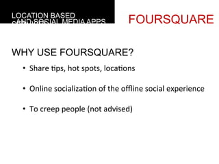 LOCATION BASED
 AND SOCIAL MEDIA APPS
SERVICES                                       FOURSQUARE

WHY USE FOURSQUARE?
  •  Share	
  4ps,	
  hot	
  spots,	
  loca4ons	
  

  •  Online	
  socializa4on	
  of	
  the	
  oﬄine	
  social	
  experience	
  

  •  To	
  creep	
  people	
  (not	
  advised)	
  
  	
  
       	
  
 