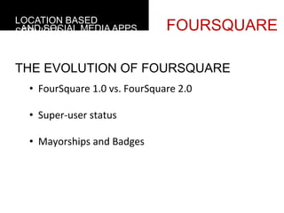 LOCATION BASED
 AND SOCIAL MEDIA APPS
SERVICES                                     FOURSQUARE

THE EVOLUTION OF FOURSQUARE
  •  FourSquare	
  1.0	
  vs.	
  FourSquare	
  2.0	
  

  •  Super-­‐user	
  status	
  

  •  Mayorships	
  and	
  Badges	
  	
  
     	
  
 