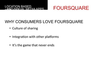 LOCATION BASED
 AND SOCIAL MEDIA APPS
SERVICES                                             FOURSQUARE

WHY CONSUMERS LOVE FOURSQUARE
  •  Culture	
  of	
  sharing	
  

  •  Integra4on	
  with	
  other	
  plaforms	
  

  •  It’s	
  the	
  game	
  that	
  never	
  ends	
  	
  
     	
  
 