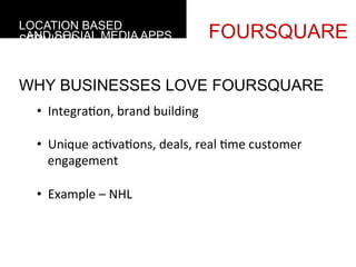 LOCATION BASED
 AND SOCIAL MEDIA APPS
SERVICES                                    FOURSQUARE

WHY BUSINESSES LOVE FOURSQUARE
  •  Integra4on,	
  brand	
  building	
  

  •  Unique	
  ac4va4ons,	
  deals,	
  real	
  4me	
  customer	
  
     engagement	
  

  •  Example	
  –	
  NHL	
  	
  
     	
  
 