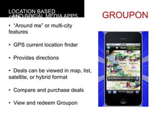 LOCATION BASED
  AND SOCIAL MEDIA APPS
SERVICES                               GROUPON
•  “Around me” or multi-city
features

•  GPS current location finder

•  Provides directions

•  Deals can be viewed in map, list,
satellite, or hybrid format

•  Compare and purchase deals

•  View and redeem Groupon	
  
	
  
 