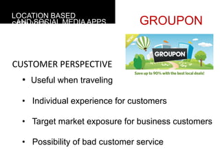 LOCATION BASED
 AND SOCIAL MEDIA APPS
SERVICES                         GROUPON


CUSTOMER	
  PERSPECTIVE
  •  Useful when traveling

  •  Individual experience for customers

  •  Target market exposure for business customers

  •  Possibility of bad customer service
 
