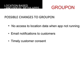 LOCATION BASED
 AND SOCIAL MEDIA APPS
SERVICES                          GROUPON

POSSIBLE	
  CHANGES	
  TO	
  GROUPON

  •  No access to location data when app not running

  •  Email notifications to customers

  •  Timely customer consent
 