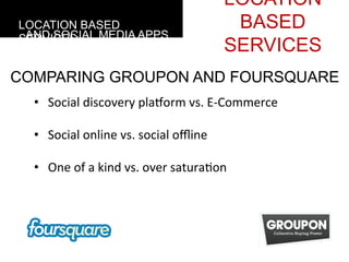 LOCATION
LOCATION BASED                                                         BASED
 AND SOCIAL MEDIA APPS
SERVICES
                                                                      SERVICES
COMPARING GROUPON AND FOURSQUARE
  • 	
  	
  	
  Social	
  discovery	
  plaform	
  vs.	
  E-­‐Commerce	
  
  	
  
  • 	
  	
  	
  Social	
  online	
  vs.	
  social	
  oﬄine	
  

  • 	
  	
  	
  One	
  of	
  a	
  kind	
  vs.	
  over	
  satura4on	
  	
  
  	
  
 