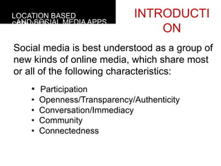 LOCATION BASED                 INTRODUCTI
 AND SOCIAL MEDIA APPS
SERVICES
                                   ON
Social media is best understood as a group of
new kinds of online media, which share most
or all of the following characteristics:
    •  Participation
    •    Openness/Transparency/Authenticity
    •    Conversation/Immediacy
    •    Community
    •    Connectedness
 