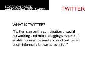 LOCATION BASED
 AND SOCIAL MEDIA APPS
SERVICES                                                TWITTER

    WHAT	
  IS	
  TWITTER?
    "TwiGer	
  is	
  an	
  online	
  combina4on	
  of	
  social	
  
    networking	
  	
  and	
  micro-­‐blogging	
  service	
  that	
  
    enables	
  its	
  users	
  to	
  send	
  and	
  read	
  text-­‐based	
  
    posts,	
  informally	
  known	
  as	
  'tweets'.	
  "
 