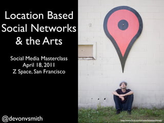 Location Based
Social Networks
   & the Arts
  Social Media Masterclass
       April 18, 2011
   Z Space, San Francisco




@devonvsmith                 http://www.ﬂickr.com/photos/kylesteeddesign/
 