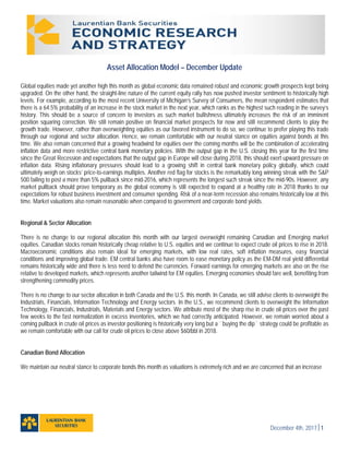 December 4th, 20171
Asset Allocation Model – December Update
Global equities made yet another high this month as global economic data remained robust and economic growth prospects kept being
upgraded. On the other hand, the straight-line nature of the current equity rally has now pushed investor sentiment to historically high
levels. For example, according to the most recent University of Michigan’s Survey of Consumers, the mean respondent estimates that
there is a 64.5% probability of an increase in the stock market in the next year, which ranks as the highest such reading in the survey’s
history. This should be a source of concern to investors as such market bullishness ultimately increases the risk of an imminent
position squaring correction. We still remain positive on financial market prospects for now and still recommend clients to play the
growth trade. However, rather than overweighting equities as our favored instrument to do so, we continue to prefer playing this trade
through our regional and sector allocation. Hence, we remain comfortable with our neutral stance on equities against bonds at this
time. We also remain concerned that a growing headwind for equities over the coming months will be the combination of accelerating
inflation data and more restrictive central bank monetary policies. With the output gap in the U.S. closing this year for the first time
since the Great Recession and expectations that the output gap in Europe will close during 2018, this should exert upward pressure on
inflation data. Rising inflationary pressures should lead to a growing shift in central bank monetary policy globally, which could
ultimately weigh on stocks’ price-to-earnings multiples. Another red flag for stocks is the remarkably long winning streak with the S&P
500 failing to post a more than 5% pullback since mid-2016, which represents the longest such streak since the mid-90s. However, any
market pullback should prove temporary as the global economy is still expected to expand at a healthy rate in 2018 thanks to our
expectations for robust business investment and consumer spending. Risk of a near-term recession also remains historically low at this
time. Market valuations also remain reasonable when compared to government and corporate bond yields.
Regional & Sector Allocation
There is no change to our regional allocation this month with our largest overweight remaining Canadian and Emerging market
equities. Canadian stocks remain historically cheap relative to U.S. equities and we continue to expect crude oil prices to rise in 2018.
Macroeconomic conditions also remain ideal for emerging markets, with low real rates, soft inflation measures, easy financial
conditions and improving global trade. EM central banks also have room to ease monetary policy as the EM-DM real yield differential
remains historically wide and there is less need to defend the currencies. Forward earnings for emerging markets are also on the rise
relative to developed markets, which represents another tailwind for EM equities. Emerging economies should fare well, benefiting from
strengthening commodity prices.
There is no change to our sector allocation in both Canada and the U.S. this month. In Canada, we still advise clients to overweight the
Industrials, Financials, Information Technology and Energy sectors. In the U.S., we recommend clients to overweight the Information
Technology, Financials, Industrials, Materials and Energy sectors. We attribute most of the sharp rise in crude oil prices over the past
few weeks to the fast normalization in excess inventories, which we had correctly anticipated. However, we remain worried about a
coming pullback in crude oil prices as investor positioning is historically very long but a ``buying the dip`` strategy could be profitable as
we remain comfortable with our call for crude oil prices to close above $60/bbl in 2018.
Canadian Bond Allocation
We maintain our neutral stance to corporate bonds this month as valuations is extremely rich and we are concerned that an increase
 