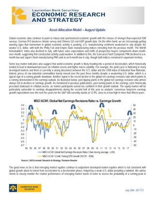 July 28th, 20171
Asset Allocation Model – August Update
Global economic data continue to point to robust and synchronized economic growth with the release of stronger-than-expected ISM
surveys, German IFO business climate survey and Chinese Q2 real GDP growth data. On the other hand, we are increasingly getting
warning signs that momentum in global economic activity is peaking. U.S. manufacturing sentiment weakened in July despite the
weaker U.S. dollar, with both the Philly Fed and Empire State manufacturing indices retreating from the previous month. The NAHB
homebuilders’ index also declined in July, with future sales expectations and traffic of prospective buyers components down month-
over-month, suggesting that construction activity could weaken. In addition to this, the Euro-area Flash Composite PMI declined to a 6-
month low and Japan’s flash manufacturing PMI sank to an 8-month low in July, though both indices remained in expansion territory.
Some key market indicators also suggest that world economic growth is likely heading into a period of deceleration, which historically
tended to lead to downward pressure on reflation assets and higher macro volatility. For example, the yield curve is flattening in many
developed markets and there is currently a strong disconnect between the U.S. dollar and the CRB index of Industrial Raw Materials.
Indeed, prices of raw industrial commodities barely moved over the past three months despite a weakening U.S. dollar, which is a
typical sign of a coming growth slowdown. Another signal is the recent decline in the global net earnings revisions ratio which points to
a coming deterioration in the earnings outlook. As illustrated below, past tipping points in the global net earnings revisions ratio almost
always led to declines in earnings growth. As mentioned in previous publications, past turning points in the earnings cycle historically
preceded shakeouts in reflation assets, as market participants turned too confident in their growth outlook. The equity market will be
particularly vulnerable to earnings disappointments during the second half of this year as analysts’ consensus long-term earnings
growth expectations over the next five years for the S&P 500 currently stands at 12.9%, close to a new high in more than fifteen years.
The good news so far is that emerging market equities continue to outperform developed market equities which is not consistent with
global growth about to transit from acceleration to a deceleration phase, helped by a weak U.S. dollar providing a tailwind. We advise
clients to closely monitor the relative performance of emerging market stocks in order to assess the probability of a coming peak in
 