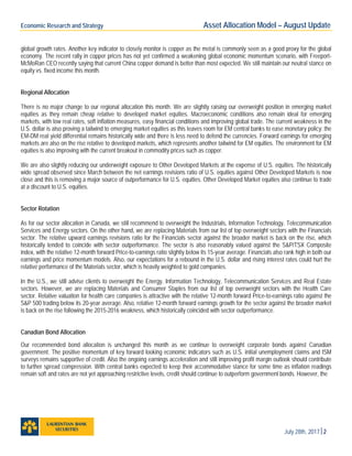 Economic Research and Strategy Asset Allocation Model – August Update
July 28th, 20172
global growth rates. Another key indicator to closely monitor is copper as the metal is commonly seen as a good proxy for the global
economy. The recent rally in copper prices has not yet confirmed a weakening global economic momentum scenario, with Freeport-
McMoRan CEO recently saying that current China copper demand is better than most expected. We still maintain our neutral stance on
equity vs. fixed income this month.
Regional Allocation
There is no major change to our regional allocation this month. We are slightly raising our overweight position in emerging market
equities as they remain cheap relative to developed market equities. Macroeconomic conditions also remain ideal for emerging
markets, with low real rates, soft inflation measures, easy financial conditions and improving global trade. The current weakness in the
U.S. dollar is also proving a tailwind to emerging market equities as this leaves room for EM central banks to ease monetary policy: the
EM-DM real yield differential remains historically wide and there is less need to defend the currencies. Forward earnings for emerging
markets are also on the rise relative to developed markets, which represents another tailwind for EM equities. The environment for EM
equities is also improving with the current breakout in commodity prices such as copper.
We are also slightly reducing our underweight exposure to Other Developed Markets at the expense of U.S. equities. The historically
wide spread observed since March between the net earnings revisions ratio of U.S. equities against Other Developed Markets is now
close and this is removing a major source of outperformance for U.S. equities. Other Developed Market equities also continue to trade
at a discount to U.S. equities.
Sector Rotation
As for our sector allocation in Canada, we still recommend to overweight the Industrials, Information Technology, Telecommunication
Services and Energy sectors. On the other hand, we are replacing Materials from our list of top overweight sectors with the Financials
sector. The relative upward earnings revisions ratio for the Financials sector against the broader market is back on the rise, which
historically tended to coincide with sector outperformance. The sector is also reasonably valued against the S&P/TSX Composite
index, with the relative 12-month forward Price-to-earnings ratio slightly below its 15-year average. Financials also rank high in both our
earnings and price momentum models. Also, our expectations for a rebound in the U.S. dollar and rising interest rates could hurt the
relative performance of the Materials sector, which is heavily weighted to gold companies.
In the U.S., we still advise clients to overweight the Energy, Information Technology, Telecommunication Services and Real Estate
sectors. However, we are replacing Materials and Consumer Staples from our list of top overweight sectors with the Health Care
sector. Relative valuation for health care companies is attractive with the relative 12-month forward Price-to-earnings ratio against the
S&P 500 trading below its 20-year average. Also, relative 12-month forward earnings growth for the sector against the broader market
is back on the rise following the 2015-2016 weakness, which historically coincided with sector outperformance.
Canadian Bond Allocation
Our recommended bond allocation is unchanged this month as we continue to overweight corporate bonds against Canadian
government. The positive momentum of key forward looking economic indicators such as U.S. initial unemployment claims and ISM
surveys remains supportive of credit. Also the ongoing earnings acceleration and still improving profit margin outlook should contribute
to further spread compression. With central banks expected to keep their accommodative stance for some time as inflation readings
remain soft and rates are not yet approaching restrictive levels, credit should continue to outperform government bonds. However, the
 