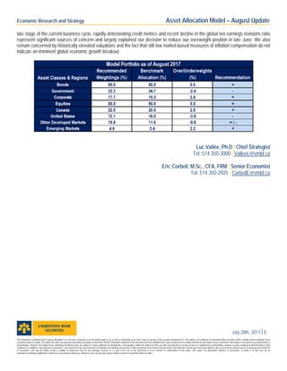 Economic Research and Strategy Asset Allocation Model – August Update
July 28th, 20173
late stage of the current business cycle, rapidly deteriorating credit metrics and recent decline in the global net earnings revisions ratio
represent significant sources of concern and largely explained our decision to reduce our overweight position in late June. We also
remain concerned by historically elevated valuations and the fact that still low market-based measures of inflation compensation do not
indicate an imminent global economic growth breakout.
Luc Vallée, Ph.D | Chief Strategist
Tel: 514 350-3000 | ValleeL@vmbl.ca
Eric Corbeil, M.Sc., CFA, FRM | Senior Economist
Tel: 514 350-2925 | CorbeilE@vmbl.ca
This document is intended only to convey information. It is not to be construed as an investment guide or as an offer or solicitation of an offer to buy or sell any of the securities mentioned in it. The author is an employee of Laurentian Bank Securities (LBS), a wholly owned subsidiary of the
Laurentian Bank of Canada. The author has taken all usual and reasonable precautions to determine that the information contained in this document has been obtained from sources believed to be reliable and that the procedures used to summarize and analyze it are based on accepted practices
and principles. However, the market forces underlying investment value are subject to evolve suddenly and dramatically. Consequently, neither the author nor LBS can make any warranty as to the accuracy or completeness of information, analysis or views contained in this document or their
usefulness or suitability in any particular circumstance. You should not make any investment or undertake any portfolio assessment or other transaction on the basis of this document, but should first consult your Investment Advisor, who can assess the relevant factors of any proposed investment
or transaction. LBS and the author accept no liability of whatsoever kind for any damages incurred as a result of the use of this document or of its contents in contravention of this notice. This report, the information, opinions or conclusions, in whole or in part, may not be
reproduced, distributed, published or referred to in any manner whatsoever without in each case the prior express written consent of Laurentian Bank Securities.
 