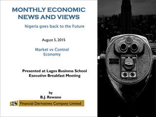 MONTHLY ECONOMIC
NEWS AND VIEWS
August 5, 2015
Market vs Control
Economy
Presented at Lagos Business School
Executive Breakfast Meeting
by
B.J. Rewane
Financial Derivatives Company Limited
Nigeria goes back to the Future
 