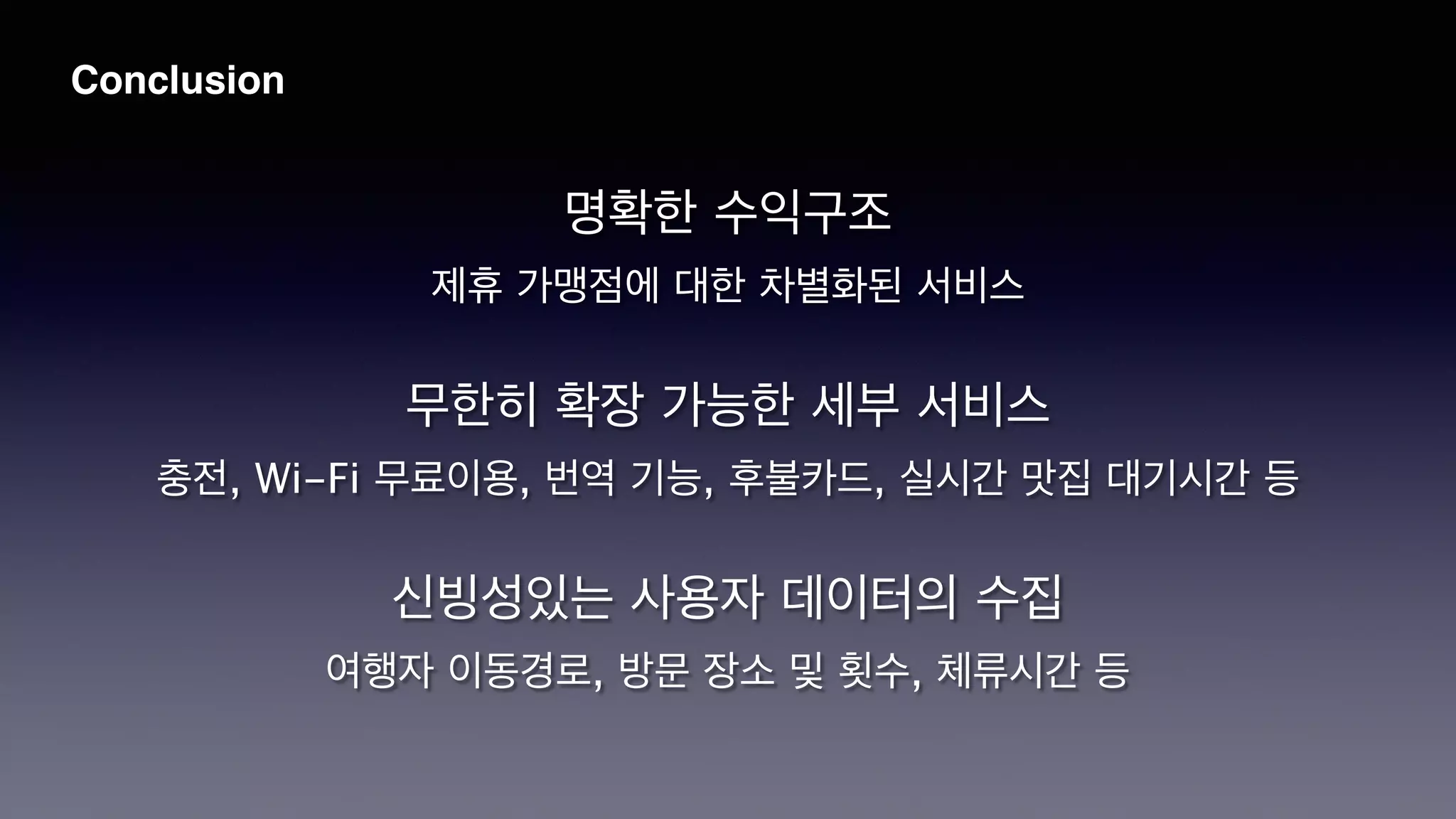 Conclusion
명확한 수익구조
!
제휴 가맹점에 대한 차별화된 서비스
!
무한히 확장 가능한 세부 서비스
!
충전, Wi-Fi 무료이용, 번역 기능, 후불카드, 실시간 맛집 대기시간 등
!
신빙성있는 사용자 데이터의 수집
!
여행자 이동경로, 방문 장소 및 횟수, 체류시간 등
 