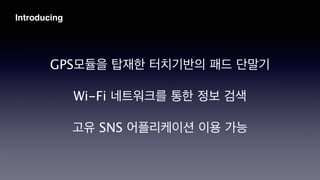 GPS모듈을 탑재한 터치기반의 패드 단말기
!
Wi-Fi 네트워크를 통한 정보 검색
!
고유 SNS 어플리케이션 이용 가능
Introducing
 