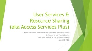 User Services &
Resource Sharing
(aka Access Services Plus)
Timothy Hackman, Director of User Services & Resource Sharing
University of Maryland Libraries
LBSC 734: Seminar in the Academic Library
April 10, 2018
 