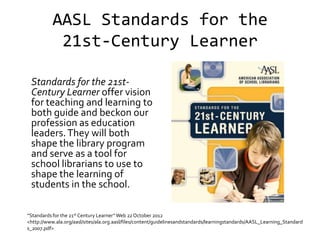 AASL Standards for the
            21st-Century Learner

 Standards for the 21st-
 Century Learner offer vision
 for teaching and learning to
 both guide and beckon our
 profession as education
 leaders. They will both
 shape the library program
 and serve as a tool for
 school librarians to use to
 shape the learning of
 students in the school.

“Standards for the 21st Century Learner” Web 22 October 2012
<http://www.ala.org/aasl/sites/ala.org.aasl/files/content/guidelinesandstandards/learningstandards/AASL_Learning_Standard
s_2007.pdf>
 