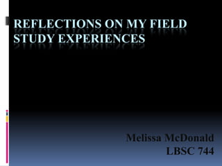 REFLECTIONS ON MY FIELD
STUDY EXPERIENCES




              Melissa McDonald
                      LBSC 744
 