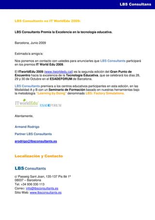 LBS Simulations
                                                                         LBS Consultans



LBS Consultants en IT WorldEdu 2009:


LBS Consultants Premia la Excelencia en la tecnología educativa.


Barcelona, Junio 2009


Estimado/a amigo/a:

Nos ponemos en contacto con ustedes para anunciarles que LBS Consultants participará
en los premios IT World Edu 2009.

El ITworldEdu 2009 (www.itworldedu.cat) es la segunda edición del Gran Punto de
Encuentro hacia la excelencia de la Tecnología Educativa, que se celebrará los días 28,
29 y 30 de Octubre en el ESADEFORUM de Barcelona.

LBS Consultants premiara a los centros educativos participantes en esta edición, en las
Modalidad A y B con un Seminario de Formación basado en nuestras herramientas bajo
la metodología “Learning by Doing” denominado LBS: Factory Simulations.




Atentamente,


Armand Rodrigo

Partner LBS Consultants

arodrigo@lbsconsultants.es



Localización y Contacto


LBS Consultants
c/ Passeig Sant Joan, 135-137 Pis 8è 1ª
08037 – Barcelona
Tel. +34 936 330 113
Correo: info@lbsconsultants.es
Sitio Web: www.lbsconsultants.es
 