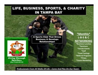 LIFE, BUSINESS, SPORTS, & CHARITY
               IN TAMPA BAY




                                                   *Monthly* 
                      A Sports Club That Drives     L‐B‐S & C
 Presented by:          Business & Develops
                           Relationships!         NETWORKING
                                                  *Business Lunches 
                                                      *Seminars
                                                    *Socials Events
                                                        *Golf
                                                    *Food Tastings
                                                  *Referral Programs
Giving Through                                         *Prizes
   SportsTM
    p                                             *Cause Marketing  g
 (Non Profit-501C3)
 