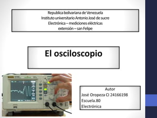 RepublicabolivarianadeVenezuela
InstitutouniversitarioAntonioJosédesucre
Electrónica–medicioneseléctricas
extensión–sanFelipe
El osciloscopio
 