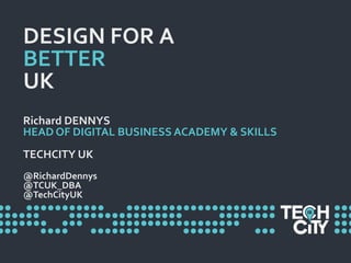 DESIGN FOR A
BETTER
UK
Richard DENNYS
HEAD OF DIGITAL BUSINESS ACADEMY & SKILLS
TECHCITY UK
@RichardDennys
@TCUK_DBA
@TechCityUK
 