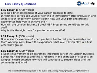 LBS Essay Questions The content in the file is copyright of the author and Apphelp. Copyright 2006. All rights reserved.  LBS Essay 1:  (750 words) Give us a brief assessment of your career progress to date. In what role do you see yourself working in immediately after graduation and what is your longer term career vision? How will your past and present experiences help you to achieve this? How will the London Business School MBA Programme contribute to this goal? Why is this the right time for you to pursue an MBA? LBS Essay 2:  (300 words) Give a specific example of when you have had to test your leadership and team working skills. Given this experience what role will you play in a first year study group? LBS Essay 3:  (300 words) Student involvement is an extremely important part of the London Business School MBA experience and this is reflected in the character of students on campus. Please describe how you will contribute to student clubs and the community and why? 