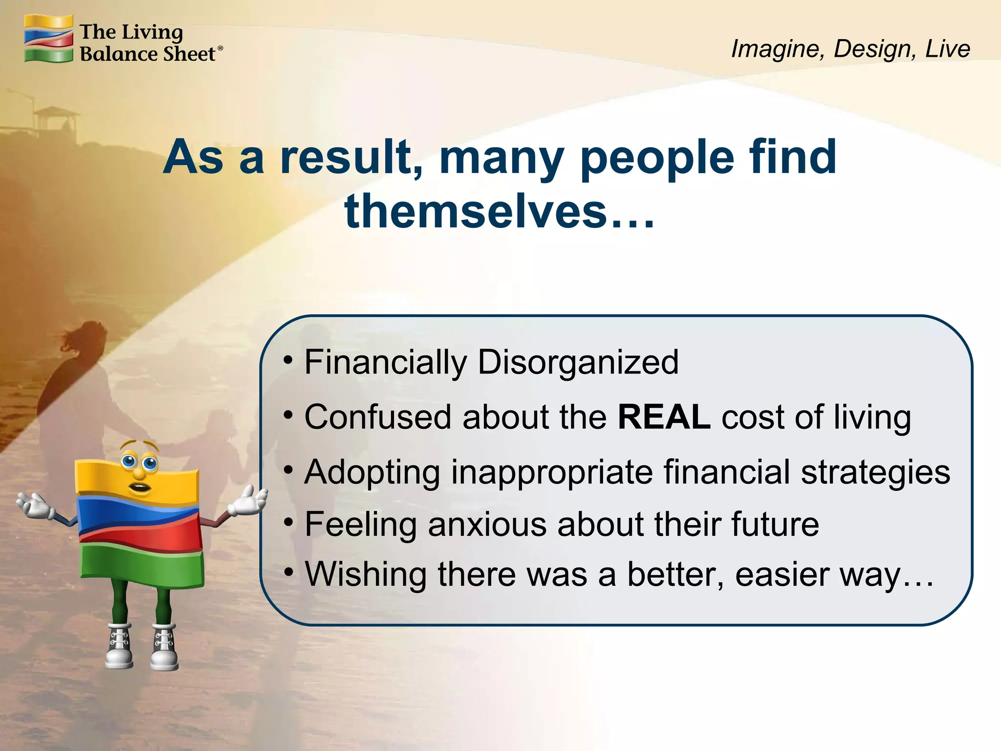 As a result, many people find themselves… Financially Disorganized Confused about the  REAL  cost of living Feeling anxious about their future Wishing there was a better, easier way… Adopting inappropriate financial strategies Imagine, Design, Live 