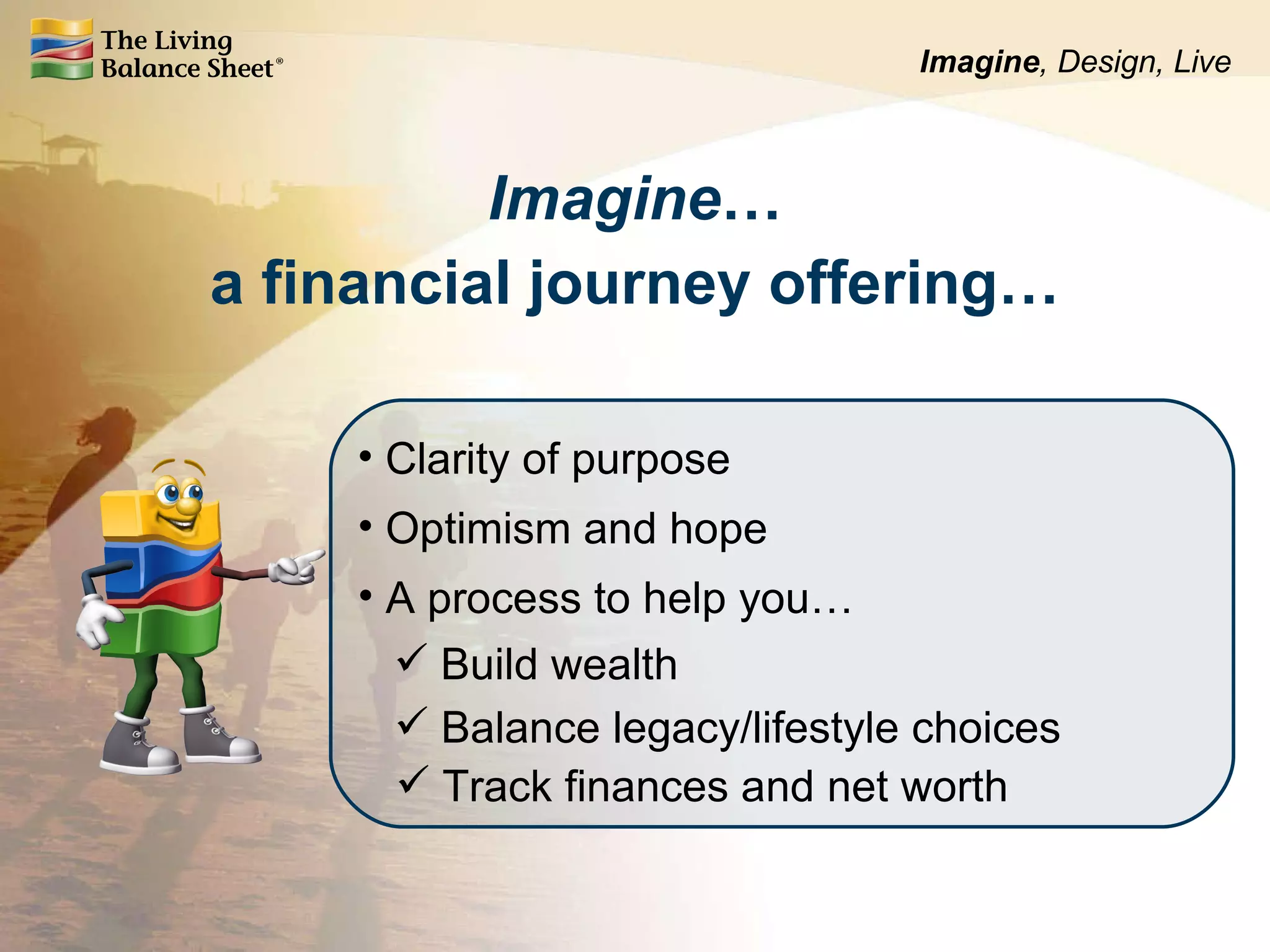 Imagine … a financial journey offering… Clarity of purpose Optimism and hope Build wealth Balance legacy/lifestyle choices A process to help you… Track finances and net worth Imagine , Design, Live 