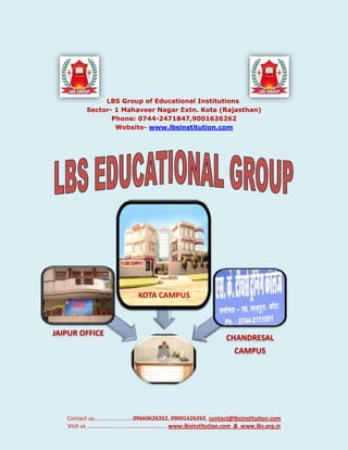 LBS Group of Educational Institutions Sector- 1 Mahaveer Nagar Extn. Kota (Rajasthan)Phone: 0744-2471847,9001626262<br />Website- www.lbsinstitution.com<br />As the founder of dynamic educational institution, He believes LBS as an ever-growing institution & its growth has been both, qualitative & quantitative. Our tagline “A place to learn & a chance to grow” He identifies the best educational concepts available & incorporates them here but with modifications. He has always believed in quality education coupled with world-class infrastructure.<br />LBS offer Students a level of education that provides them with the skills and confidence to continue learning at higher level. Our focus is on developing compassionate, lifelong learners who will succeed in a global community. Systems and structures are designed to support academic excellence, sporting, cultural participation and achievement. We are committed to offer high quality education in a broad range of disciplines, so we offer courses in several fields of education including Arts, Science, Engineering and Technology, Management etc. The varsity has been consistently expanding both in terms of infrastructure and academic programs.<br />Our educational group takes pride in its unwavering commitment to excellence in education for children who are unable to attend the classes (Distance Learning Program me) where children can join irrespective of their age. The premise of such ‘Creative Learning’ is based on the foundation of: Children develop educationally at different ages, grades and speeds<br />We heartily welcome you to join us in our advancement to new frontiers of knowledge to new frontiers of knowledge and education in our institutions.<br />With warm and sincere regards.<br />Kuldeep Mathur,<br />Chairman<br />LBS GROUP<br />NIOS<br />www.nos.org<br />    <br />LBS NIOS centre mainly caters to the educational needs of the out of school children in general and those belonging to school drop-outs and socially and economical backward section of the learner population. It started with Academic courses at Secondary at Senior Secondary level<br />,[object Object]