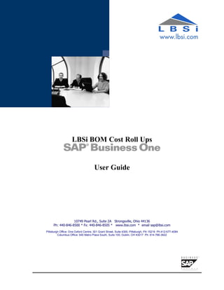 LBSi BOM Cost Roll Ups


                                     User Guide




                  10749 Pearl Rd., Suite 2A Strongsville, Ohio 44136
     Ph: 440-846-8500 * Fx: 440-846-8505 * www.lbsi.com * email sap@lbsi.com
Pittsburgh Office: One Oxford Centre, 301 Grant Street, Suite 4300, Pittsburgh, PA 15219 Ph:412-577-4084
         Columbus Office: 545 Metro Place South, Suite 100, Dublin, OH 43017 Ph: 614-766-3622
 
